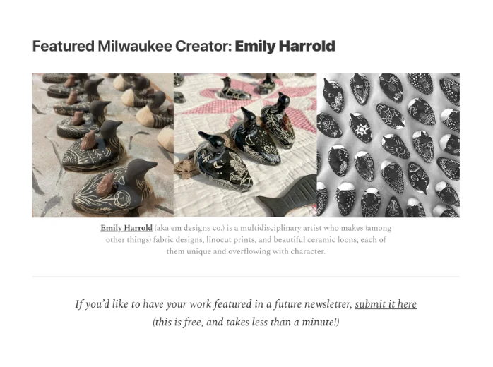A featured-creator block from an issue: “Featured Milwaukee Creator: Emily
                  Harrold,” with photos of her ceramic work, a short credit in her own words, and an
                  open invitation for others to submit their work.